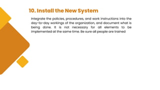 10. Install the New System
Integrate the policies, procedures, and work instructions into the
day-to-day workings of the organization, and document what is
being done. It is not necessary for all elements to be
implemented at the same time. Be sure all people are trained
 