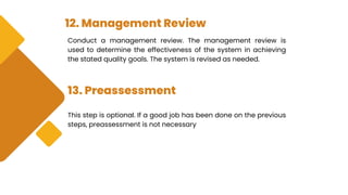 12. Management Review
Conduct a management review. The management review is
used to determine the effectiveness of the system in achieving
the stated quality goals. The system is revised as needed.
13. Preassessment
This step is optional. If a good job has been done on the previous
steps, preassessment is not necessary
 
