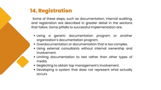 14. Registration
Some of these steps, such as documentation, internal auditing,
and registration are described in greater detail in the sections
that follow. Some pitfalls to successful implementation are:
Using a generic documentation program or another
organization’s documentation program.
Overdocumentation or documentation that is too complex.
Using external consultants without internal ownership and
involvement.
Limiting documentation to text rather than other types of
media.
Neglecting to obtain top management’s involvement.
Developing a system that does not represent what actually
occurs
 