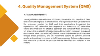 4. Quality Management System (QMS)
4.1 GENERAL REQUIREMENTS
The organization shall establish, document, implement, and maintain a QMS
and continually improve its effectiveness. The organization shall (a) determine
the processes needed for QMS and their applications throughout the
organization, (b) determine their sequence and interaction, (c) determine
criteria and meth ods for effective operation and control of these processes,
(d) ensure the availability of resources and information necessary to support
and monitor these processes, (e) monitor, measure wherever applicable, and
analyze these processes, and (f) implement actions to achieve planned
results and continual improve ment of these processes. Outsourced processes
that affect the quality of the product shall be identified and included in the
system
 