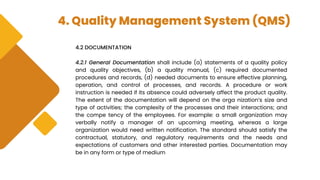 4. Quality Management System (QMS)
4.2 DOCUMENTATION
4.2.1 General Documentation shall include (a) statements of a quality policy
and quality objectives, (b) a quality manual, (c) required documented
procedures and records, (d) needed documents to ensure effective planning,
operation, and control of processes, and records. A procedure or work
instruction is needed if its absence could adversely affect the product quality.
The extent of the documentation will depend on the orga nization’s size and
type of activities; the complexity of the processes and their interactions; and
the compe tency of the employees. For example: a small organization may
verbally notify a manager of an upcoming meeting, whereas a large
organization would need written notification. The standard should satisfy the
contractual, statutory, and regulatory requirements and the needs and
expectations of customers and other interested parties. Documentation may
be in any form or type of medium
 