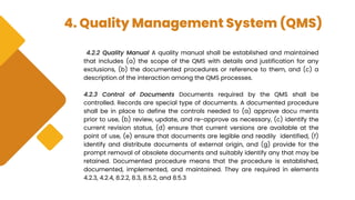 4. Quality Management System (QMS)
4.2.2 Quality Manual A quality manual shall be established and maintained
that includes (a) the scope of the QMS with details and justification for any
exclusions, (b) the documented procedures or reference to them, and (c) a
description of the interaction among the QMS processes.
4.2.3 Control of Documents Documents required by the QMS shall be
controlled. Records are special type of documents. A documented procedure
shall be in place to define the controls needed to (a) approve docu ments
prior to use, (b) review, update, and re-approve as necessary, (c) identify the
current revision status, (d) ensure that current versions are available at the
point of use, (e) ensure that documents are legible and readily identified, (f)
identify and distribute documents of external origin, and (g) provide for the
prompt removal of obsolete documents and suitably identify any that may be
retained. Documented procedure means that the procedure is established,
documented, implemented, and maintained. They are required in elements
4.2.3, 4.2.4, 8.2.2, 8.3, 8.5.2, and 8.5.3
 