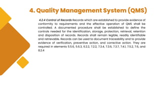 4. Quality Management System (QMS)
4.2.4 Control of Records Records which are established to provide evidence of
conformity to requirements and the effective operation of QMS shall be
controlled. A documented procedure shall be established to define the
controls needed for the identification, storage, protection, retrieval, retention
and disposition of records. Records shall remain legible, readily identifiable
and retrievable. Records can be used to document traceability and to provide
evidence of verification, preventive action, and corrective action. They are
required in elements 5.5.6, 5.6.3, 6.2.2, 7.2.2, 7.3.4, 7.3.6, 7.3.7, 7.4.1, 7.5.2, 7.6, and
8.2.4
 