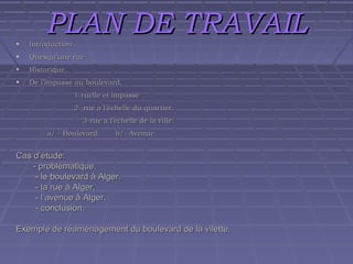 PLAN DE TRAVAIL

•

Introduction.

•

Quesqu’une rue

•

Historique.

•

De l’impasse au boulevard.
1-ruelle et impasse .
2- rue a l’échelle du quartier.
3-rue a l’échelle de la ville.
a/ - Boulevard.

b/- Avenue.

Cas d’étude:
- problématique.
- le boulevard à Alger.
- la rue à Alger.
- l’avenue à Alger.
- conclusion.
Exemple de réaménagement du boulevard de la vilette.

 