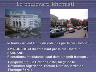 Le boulevard khemisti:

le boulevard est limité du coté bas par la rue Colonel
AMIROUCHE et du coté haut par la rue Docteur
SAADANE.
Plantations: inexistante, sauf dans un petit tronçon .
Equipements: La Grande Poste, Siège de la
Révolution Algérienne, Station Urbaine, jardin de
l’horloge florale.

 