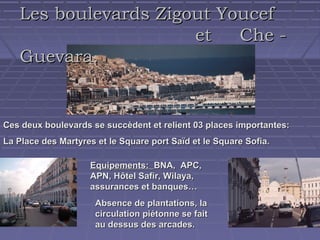 Les boulevards Zigout Youcef
et
Che Guevara.

Ces deux boulevards se succèdent et relient 03 places importantes:
La Place des Martyres et le Square port Saïd et le Square Sofia.
Equipements: BNA, APC,
APN, Hôtel Safir, Wilaya,
assurances et banques…
Absence de plantations, la
circulation piétonne se fait
au dessus des arcades.

 