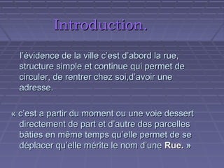 Introduction.
l’évidence de la ville c’est d’abord la rue,
structure simple et continue qui permet de
circuler, de rentrer chez soi,d’avoir une
adresse.
« c’est a partir du moment ou une voie dessert
directement de part et d’autre des parcelles
bâties en même temps qu’elle permet de se
déplacer qu’elle mérite le nom d’une Rue. »

 