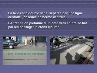 La Rue est a double sens, séparée par une ligne
centrale ( absence de berme centrale)
LA transition piétonne d’un coté vers l’autre se fait
par les passages piétons cloutés.

 