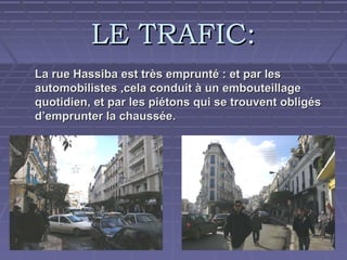 LE TRAFIC:
La rue Hassiba est très emprunté : et par les
automobilistes ,cela conduit à un embouteillage
quotidien, et par les piétons qui se trouvent obligés
d’emprunter la chaussée.

 