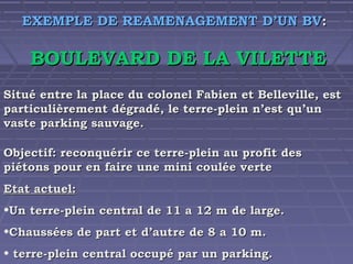 EXEMPLE DE REAMENAGEMENT D’UN BV:

BOULEVARD DE LA VILETTE
Situé entre la place du colonel Fabien et Belleville, est
particulièrement dégradé, le terre-plein n’est qu’un
vaste parking sauvage.
Objectif: reconquérir ce terre-plein au profit des
piétons pour en faire une mini coulée verte
Etat actuel:
•Un terre-plein central de 11 a 12 m de large.
•Chaussées de part et d’autre de 8 a 10 m.
• terre-plein central occupé par un parking.

 