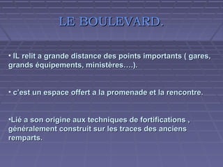 LE BOULEVARD.
• IL relit a grande distance des points importants ( gares,
grands équipements, ministères….).
• c’est un espace offert a la promenade et la rencontre.
•Lié a son origine aux techniques de fortifications ,
généralement construit sur les traces des anciens
remparts.

 