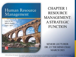 ©2016 by McGraw-Hill Education. This is proprietary material solely for authorized instructor use. Not authorized for sale or distribution in any manner. This document may
not be copied, scanned, duplicated, forwarded, distributed, or posted on a website, in whole or part.
HUMAN
CHAPTER 1
RESOURCE
MANAGEMENT:
A STRATEGIC
FUNCTION
SENIOR LECTURER:
DR. LYTHI MINH CHAU
MARCH 2021
 