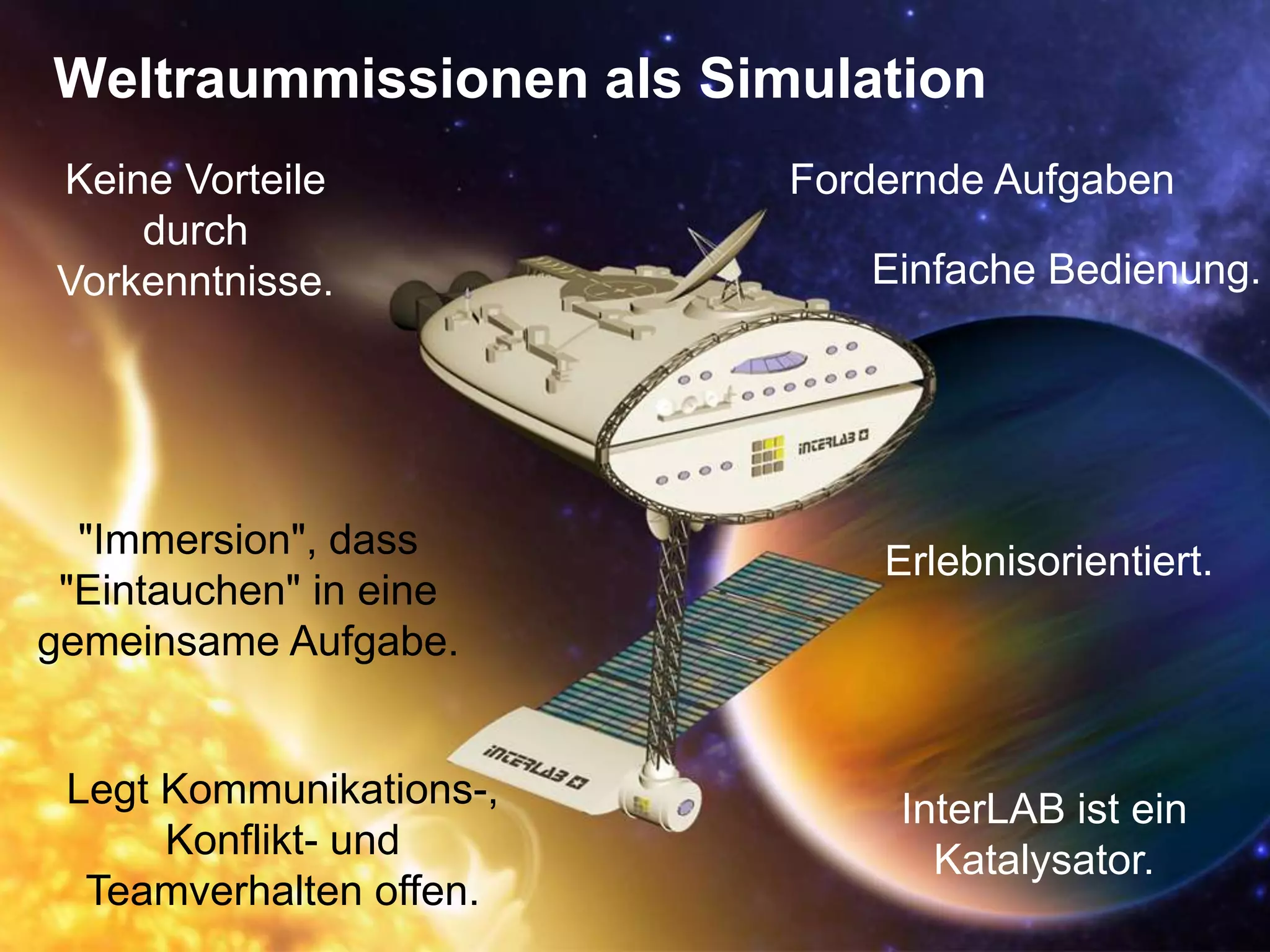 Weltraummissionen als SimulationFordernde AufgabenKeine Vorteile durch Vorkenntnisse. Einfache Bedienung."Immersion", dass "Eintauchen" in eine gemeinsame Aufgabe. Erlebnisorientiert.Legt Kommunikations-, Konflikt- und Teamverhalten offen.InterLAB ist ein Katalysator.