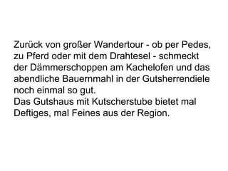 Zurück von großer Wandertour - ob per Pedes,
zu Pferd oder mit dem Drahtesel - schmeckt
der Dämmerschoppen am Kachelofen und das
abendliche Bauernmahl in der Gutsherrendiele
noch einmal so gut.
Das Gutshaus mit Kutscherstube bietet mal
Deftiges, mal Feines aus der Region.
 