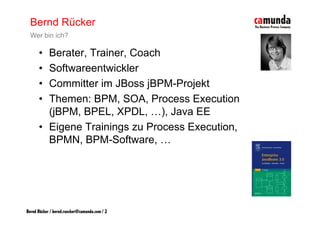 Bernd Rücker
  Wer bin ich?

      • Berater, Trainer, Coach
      • Softwareentwickler
      • Committer im JBoss jBPM-Projekt
                             j       j
      • Themen: BPM, SOA, Process Execution
        (jBPM, BPEL, XPDL
        (jBPM BPEL XPDL, …), Java EE
                                )
      • Eigene Trainings zu Process Execution,
        BPMN, BPM-Software,
        BPMN BPM Software …




Bernd Rücker / bernd.ruecker@camunda.com / 2
 