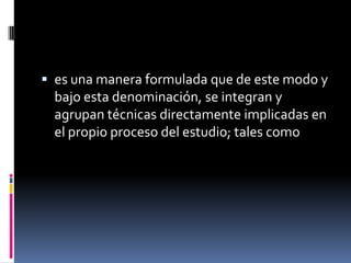  es una manera formulada que de este modo y
  bajo esta denominación, se integran y
  agrupan técnicas directamente implicadas en
  el propio proceso del estudio; tales como
 