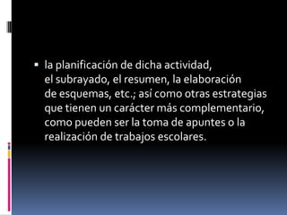  la planificación de dicha actividad,
  el subrayado, el resumen, la elaboración
  de esquemas, etc.; así como otras estrategias
  que tienen un carácter más complementario,
  como pueden ser la toma de apuntes o la
  realización de trabajos escolares.
 