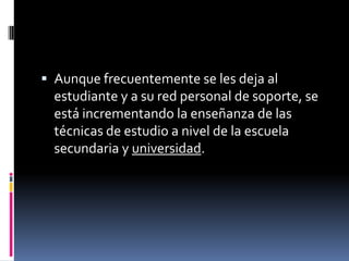  Aunque frecuentemente se les deja al
  estudiante y a su red personal de soporte, se
  está incrementando la enseñanza de las
  técnicas de estudio a nivel de la escuela
  secundaria y universidad.
 