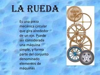 LA RUEDA Es una pieza mecánica circular que gira alrededor de un eje. Puede ser considerada una máquina simple, y forma parte del conjunto denominado elementos de máquinas. 