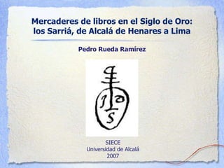 Mercaderes de libros en el Siglo de Oro:
los Sarriá, de Alcalá de Henares a Lima
Pedro Rueda Ramírez
SIECE
Universidad de Alcalá
2007
 