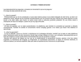 ACTIVIDAD 4 “PRIMERA BITACORA”

Lee detenidamente las preguntas y contesta con sinceridad lo que se te pregunta:
A lo largo de estas sesiones del curso.

1.- ¿Qué ha pasado?
Primeramente que se me ha complicado un poco esta materia porque nunca había trabajado de esta forma ,es decir con
plataforma virtual, además de los recientes acontecimientos que me privaron del poco internet que puedo disponer ya que
acudo a los ciber cafés, pero bueno no quiero sonar como si estuviera poniendo pretextos. Es una forma nueva e
interesante de hacer los trabajos, a pesar de que soy algo anticuada.
2.- ¿Qué he sentido?
Un poco de pesadez, por no estar acostumbrada a la plataforma, pero también la curiosidad por aprender a utilizarla
correctamente. También he sentido el conocimiento menos complejo gracias a los videos que hacen más didáctico el
aprendizaje.
3.- ¿Qué he aprendido?
Lo que es Moodle, cuál es su función e importancia en la estrategia educativa, también que al estar en esta plataforma
estoy haciéndome parte de este mecanismo donde hago entrego trabajos en línea y son revisados meticulosamente por el
tutor de la página e incluso puede darme recomendaciones que me ayudaran a mejorar.
Además que aprendí las etapas por las cual se va desarrollando el pensamiento humano, gracias a los tres videos
sugeridos, la importancia del lenguaje, la imaginación, la coordinación psicomotriz, la lógica, la memoria abstracta, la
memoria relativa y la memoria repetitiva. Más que nada la importancia de la memoria en el aprendizaje.

5

 