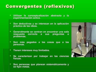Convergentes (reflexivos)Convergentes (reflexivos)
 Utilizan la conceptualización abstracta y laUtilizan la conceptualización abstracta y la
experimentación activa.experimentación activa.
 Son deductivos y se interesan en la aplicaciónSon deductivos y se interesan en la aplicación
práctica de las ideas.práctica de las ideas.
 Generalmente se centran en encontrar una solaGeneralmente se centran en encontrar una sola
respuesta correcta a sus preguntas orespuesta correcta a sus preguntas o
problemas.problemas.
 Son más pegados a las cosas que a lasSon más pegados a las cosas que a las
personas.personas.
 Tienen intereses muy limitados.Tienen intereses muy limitados.
 Se caracterizan por trabajar en las cienciasSe caracterizan por trabajar en las ciencias
físicas.físicas.
 Son personas que planean sistemáticamente ySon personas que planean sistemáticamente y
se fijan metas.se fijan metas.
 