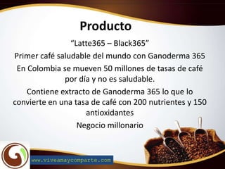 Producto
“Latte365 – Black365”
Primer café saludable del mundo con Ganoderma 365
En Colombia se mueven 50 millones de tasas de café
por día y no es saludable.
Contiene extracto de Ganoderma 365 lo que lo
convierte en una tasa de café con 200 nutrientes y 150
antioxidantes
Negocio millonario
www.viveamaycomparte.com
 