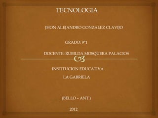 TECNOLOGIA

JHON ALEJANDRO GONZALEZ CLAVIJO


        GRADO: 9°1

DOCENTE: RUBILDA MOSQUERA PALACIOS


   INSTITUCION EDUCATIVA

       LA GABRIELA




       (BELLO – ANT.)

          2012
 