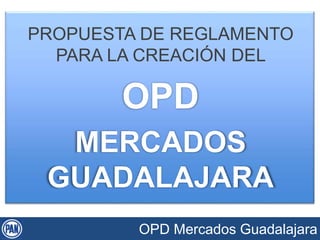 PROPUESTA DE REGLAMENTO 
PARA LA CREACIÓN DEL 
OPD 
MERCADOS 
GUADALAJARA 
OPD Mercados Guadalajara 
 
