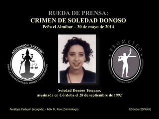 1
Soledad Donoso Toscano,
asesinada en Córdoba el 28 de septiembre de 1992
Penélope Castejón (Abogada) - Félix M. Ríos (Criminólogo) Córdoba (ESPAÑA)
RUEDA DE PRENSA:
CRIMEN DE SOLEDAD DONOSO
Peña el Almíbar – 30 de mayo de 2014
 