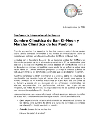 1 de septiembre de 2014 
Conferencia Internacional de Prensa 
Cumbre Climática de Ban Ki-Moon y 
Marcha Climática de los Pueblos 
El 4 de septiembre, los expertos de las dos mayores redes internacionales 
sobre cambio climático informarán a los medios de comunicación sobre las 
expectativas políticas para la próxima Cumbre del Clima en Nueva York. 
Invitados por el Secretario General de La Naciones Unidas Ban Ki-Moon, los 
líderes de gobiernos de todo el mundo se reunirán el 23 de septiembre para 
acelerar la transición de fuentes de energía basadas en combustibles fósiles a 
las basadas en energías renovables, como parte de un esfuerzo global para 
hacer frente al “cambio climático peligroso” y asegurar nuevos puestos de 
trabajo, aire limpio y los beneficios económicos que sus ciudadanos reclaman. 
Nuestros panelistas también informaran a la prensa, sobre los esfuerzos de 
movilización que tendrán lugar el mismo día en el mundo para apoyar la 
Marcha Climática de los Pueblos a realizarse en Nueva York dos días antes de 
la Cumbre y acerca de los mensajes de los principales economistas, las 
alianzas empresariales, los profesionales médicos, las organizaciones 
religiosas, las redes de jóvenes, las organizaciones de los pueblos originarios 
que están reclamando la acción climática. 
Los organizadores esperan que cientos de miles de personas salgan a las calles 
de Nueva York, convirtiéndose en la mayor marcha climática en la historia. 
• Qué: expertos de la sociedad civil esbozan las expectativas políticas de 
los líderes en la Cumbre del Clima a la luz de la movilización de masas 
para la acción climática en todo el mundo. 
• Cuándo: Jueves, 04 de septiembre 
Primera llamada*: 8 am GMT 
1 SEPTEMBER, 2014 
International Media Briefing 
Ban Ki-moon's Climate Summit and the 
People's Climate March 
On 4 September, experts from the two largest international climate change networks 
will brief media on political expectations for the upcoming Climate Summit in New 
York. Hosted by UN Secretary General Ban Ki-moon, government leaders from 
around the world will gather on 23 September to accelerate the ongoing transition 
from fossil fuels to renewable energies, as part of a global effort to tackle dangerous 
climate change and secure the new jobs, clean air and economic benefits their 
electorates demand. 
Our panellists will also brief reporters on the People's Climate March in New York 
two days before the Summit, related mobilization efforts taking place around the 
world on the same day, and messages from leading economists, business alliances, 
medical professionals, youth networks, faith-based organizations and indigenous 
groups who are all calling for climate action. Organizers are expecting hundreds of 
thousands to take to the streets of New York, making it the biggest climate march in 
history. 
• What: Civil society experts outline political expectations for the Climate Leaders 
Summit in light of mass mobilization for climate action around the world. 
•When: Thursday, 4 September 
Call 1: 8am GMT Call 2: 15pm GMT 
• 10am - Paris, Johannesburg • 8am - San Francisco, Vancouver 
• 13.30pm - New Delhi • 10am - Lima, Mexico City 
• 4pm - Beijing • 11am - New York 
• 6pm - Sydney • 12pm - Sao Paolo, Buenos Aires 
 