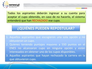 Todos los aspirantes deberán ingresar a su cuenta para
 aceptar el cupo obtenido, en caso de no hacerlo, el sistema
 entenderá que han RECHAZADO ese cupo.

        ¿QUIÉNES PUEDEN REPOSTULAR?

1. Aquellos aspirantes que escogieron una sola opción y no
   obtuvieron un cupo.
2. Quienes teniendo puntajes mayores a 550 puntos en el
   ENES no alcanzaron cupo en ninguna opción y están
   interesados en obtener uno de los cupos disponibles.
3. Aquellos aspirantes que hayan rechazado la carrera en la
   que obtuvieron cupo.
 