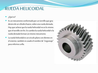 RUEDA HELICOIDAL
 ¿Qué es?
 Esun mecanismo conformadoporuntornilloque gira
dentrodeuncilindro hueco,sobreunaruedadentada.
Hayque aclararque laruedahelicoidal no es lomismo
que el tornillosin fin.Encambiola ruedahelicoidal ola
ruedadentadaformanunmismomecanismo.
 Laruedahelicoidales uncirculo planocondientesen
el exterior,tambiénesusadoel nombrede"engranaje"
parareferirseaella.
 