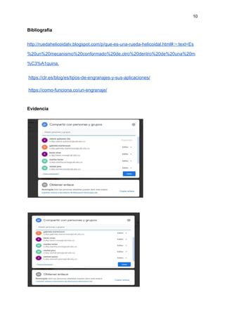 10
Bibliografía
http://ruedahelicoidalv.blogspot.com/p/que-es-una-rueda-helicoidal.html#:~:text=Es
%20un%20mecanismo%20conformado%20de,otro%20dentro%20de%20una%20m
%C3%A1quina.
​https://clr.es/blog/es/tipos-de-engranajes-y-sus-aplicaciones/
​https://como-funciona.co/un-engranaje/
Evidencia
 