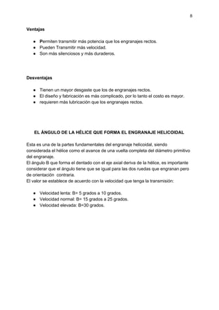 8
Ventajas
● P​ermiten transmitir más potencia que los engranajes rectos.
● Pueden Transmitir más velocidad.
● Son más silenciosos y más duraderos.
Desventajas
● Tienen un mayor desgaste que los de engranajes rectos.
● El diseño y fabricación es más complicado, por lo tanto el costo es mayor.
● requieren más lubricación que los engranajes rectos.
EL ÁNGULO DE LA HÉLICE QUE FORMA EL ENGRANAJE HELICOIDAL
Esta es una de la partes fundamentales del engranaje helicoidal, siendo
considerada el hélice como el avance de una vuelta completa del diámetro primitivo
del engranaje.
El ángulo B que forma el dentado con el eje axial deriva de la hélice, es importante
considerar que el ángulo tiene que se igual para las dos ruedas que engranan pero
de orientación contraria.
El valor se establece de acuerdo con la velocidad que tenga la transmisión:
● Velocidad lenta: B= 5 grados a 10 grados.
● Velocidad normal: B= 15 grados a 25 grados.
● Velocidad elevada: B=30 grados.
 