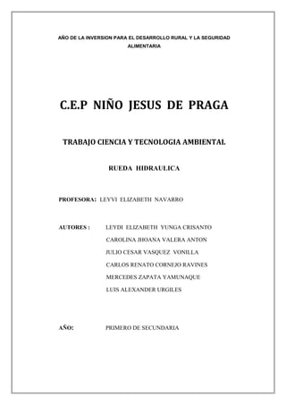 AÑO DE LA INVERSION PARA EL DESARROLLO RURAL Y LA SEGURIDAD
ALIMENTARIA
C.E.P NIÑO JESUS DE PRAGA
TRABAJO CIENCIA Y TECNOLOGIA AMBIENTAL
RUEDA HIDRAULICA
PROFESORA: LEYVI ELIZABETH NAVARRO
AUTORES : LEYDI ELIZABETH YUNGA CRISANTO
CAROLINA JHOANA VALERA ANTON
JULIO CESAR VASQUEZ VONILLA
CARLOS RENATO CORNEJO RAVINES
MERCEDES ZAPATA YAMUNAQUE
LUIS ALEXANDER URGILES
AÑO: PRIMERO DE SECUNDARIA
 