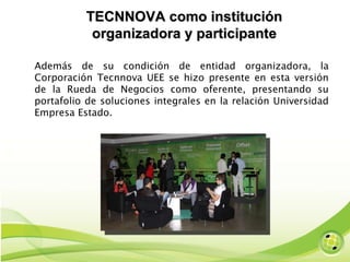 Además de su condición de entidad organizadora,  la Corporación Tecnnova UEE se hizo presente en esta versión de la Rueda de Negocios como oferente, presentando su portafolio de soluciones integrales en la relación Universidad Empresa Estado.  TECNNOVA como institución organizadora y participante 