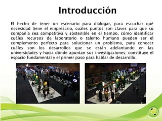 Introducción El hecho de tener un escenario para dialogar, para escuchar qué necesidad tiene el empresario, cuáles puntos son claves para que su compañía sea competitiva y sostenible en el tiempo, cómo identificar cuáles recursos de laboratorio o talento humano pueden ser el complemento perfecto para solucionar un problema, para conocer cuáles son los desarrollos que se están adelantando en las universidades y hacia dónde apuntan sus investigaciones; constituye el espacio fundamental y el primer paso para hablar de desarrollo. 