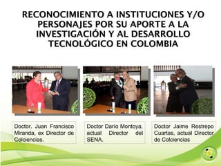RECONOCIMIENTO A INSTITUCIONES Y/O PERSONAJES POR SU APORTE A LA INVESTIGACIÓN Y AL DESARROLLO TECNOLÓGICO EN COLOMBIA Doctor Darío Montoya, actual Director del SENA. Doctor. Juan Francisco Miranda, ex Director de Colciencias.  Doctor Jaime Restrepo Cuartas, actual Director de Colciencias  