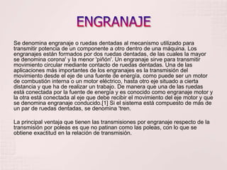 ENGRANAJESe denomina engranaje o ruedas dentadas al mecanismo utilizado para transmitir potencia de un componente a otro dentro de una máquina. Los engranajes están formados por dos ruedas dentadas, de las cuales la mayor se denomina corona' y la menor 'piñón'. Un engranaje sirve para transmitir movimiento circular mediante contacto de ruedas dentadas. Una de las aplicaciones más importantes de los engranajes es la transmisión del movimiento desde el eje de una fuente de energía, como puede ser un motor de combustión interna o un motor eléctrico, hasta otro eje situado a cierta distancia y que ha de realizar un trabajo. De manera que una de las ruedas está conectada por la fuente de energía y es conocido como engranaje motor y la otra está conectada al eje que debe recibir el movimiento del eje motor y que se denomina engranaje conducido.[1] Si el sistema está compuesto de más de un par de ruedas dentadas, se denomina 'tren.La principal ventaja que tienen las transmisiones por engranaje respecto de la transmisión por poleas es que no patinan como las poleas, con lo que se obtiene exactitud en la relación de transmisión.