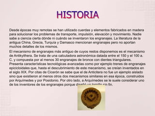 HISTORIADesde épocas muy remotas se han utilizado cuerdas y elementos fabricados en madera para solucionar los problemas de transporte, impulsión, elevación y movimiento. Nadie sabe a ciencia cierta dónde ni cuándo se inventaron los engranajes. La literatura de la antigua China, Grecia, Turquía y Damasco mencionan engranajes pero no aportan muchos detalles de los mismos.El mecanismo de engranajes más antiguo de cuyos restos disponemos es el mecanismo de Antikyithera. Se trata de una calculadora astronómica datada entre el 150 y el 100 a. C. y compuesta por al menos 30 engranajes de bronce con dientes triangulares. Presenta características tecnológicas avanzadas como por ejemplo trenes de engranajes epicicloidales que, hasta el descubrimiento de este mecanismo, se creían inventados en el siglo XIX. Por citas de Cicerón se sabe que el de Anticitera no fue un ejemplo aislado sino que existieron al menos otros dos mecanismos similares en esa época, construidos por Arquímedes y por Posidonio. Por otro lado, a Arquímedes se le suele considerar uno de los inventores de los engranajes porque diseñó un tornillo sin fin.