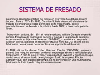 SISTEMA DE FRESADOLa primera aplicación práctica del diente en evolvente fue debida al suizo Leonard Euler (1707). En 1856, Christian Schiele descubrió el sistema de fresado de engranajes rectos por medio de la fresa madre, pero el procedimiento no se llevaría a la práctica hasta 1887, a base de la patente Grant.Transmisión antigua. En 1874, el norteamericano William Gleason inventó la primera fresadora de engranajes cónicos y gracias a la acción de sus hijos, especialmente su hija Kate Gleason (1865-1933), convirtió a su empresa Gleason Works, radicada en Rochester (Nueva York, EEUU) en una de los fabricantes de máquinas herramientas más importantes del mundo.En 1897, el inventor alemán Robert Hermann Pfauter (1885-1914), inventó y patentó una máquina universal de dentar engranajes rectos y helicoidales por fresa madre. A raíz de este invento y otras muchos inventos y aplicaciones que realizó sobre el mecanizado de engranajes, fundó la empresa Pfauter Company que, con el paso del tiempo, se ha convertido en una multinacional fabricante de todo tipo de máquinas-herramientas.