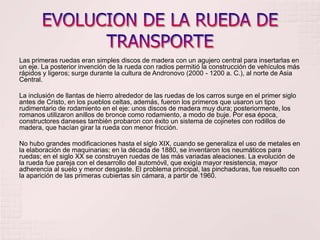 EVOLUCION DE LA RUEDA DE TRANSPORTELas primeras ruedas eran simples discos de madera con un agujero central para insertarlas en un eje. La posterior invención de la rueda con radios permitió la construcción de vehículos más rápidos y ligeros; surge durante la cultura de Andronovo (2000 - 1200 a. C.), al norte de Asia Central.La inclusión de llantas de hierro alrededor de las ruedas de los carros surge en el primer siglo antes de Cristo, en los pueblos celtas, además, fueron los primeros que usaron un tipo rudimentario de rodamiento en el eje: unos discos de madera muy dura; posteriormente, los romanos utilizaron anillos de bronce como rodamiento, a modo de buje. Por esa época, constructores daneses también probaron con éxito un sistema de cojinetes con rodillos de madera, que hacían girar la rueda con menor fricción.No hubo grandes modificaciones hasta el siglo XIX, cuando se generaliza el uso de metales en la elaboración de maquinarias; en la década de 1880, se inventaron los neumáticos para ruedas; en el siglo XX se construyen ruedas de las más variadas aleaciones. La evolución de la rueda fue pareja con el desarrollo del automóvil, que exigía mayor resistencia, mayor adherencia al suelo y menor desgaste. El problema principal, las pinchaduras, fue resuelto con la aparición de las primeras cubiertas sin cámara, a partir de 1960.