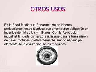 OTROS USOSEn la Edad Media y el Renacimiento se idearon perfeccionamientos técnicos que encontraron aplicación en ingenios de hidráulica y militares. Con la Revolución industrial la rueda comenzó a utilizarse para la transmisión de pares motrices, preferentemente, siendo el principal elemento de la civilización de las máquinas.