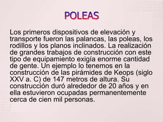 POLEASLos primeros dispositivos de elevación y transporte fueron las palancas, las poleas, los rodillos y los planos inclinados. La realización de grandes trabajos de construcción con este tipo de equipamiento exigía enorme cantidad de gente. Un ejemplo lo tenemos en la construcción de las pirámides de Keops (siglo XXV a. C) de 147 metros de altura. Su construcción duró alrededor de 20 años y en ella estuvieron ocupadas permanentemente cerca de cien mil personas.
