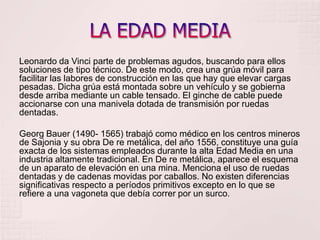 LA EDAD MEDIALeonardo da Vinci parte de problemas agudos, buscando para ellos soluciones de tipo técnico. De este modo, crea una grúa móvil para facilitar las labores de construcción en las que hay que elevar cargas pesadas. Dicha grúa está montada sobre un vehículo y se gobierna desde arriba mediante un cable tensado. El ginche de cable puede accionarse con una manivela dotada de transmisión por ruedas dentadas.Georg Bauer (1490- 1565) trabajó como médico en los centros mineros de Sajonia y su obra De re metálica, del año 1556, constituye una guía exacta de los sistemas empleados durante la alta Edad Media en una industria altamente tradicional. En De re metálica, aparece el esquema de un aparato de elevación en una mina. Menciona el uso de ruedas dentadas y de cadenas movidas por caballos. No existen diferencias significativas respecto a períodos primitivos excepto en lo que se refiere a una vagoneta que debía correr por un surco.