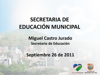SECRETARIA DE
EDUCACIÓN MUNICIPAL
  Miguel Castro Jurado
    Secretario de Educación


  Septiembre 26 de 2011
 