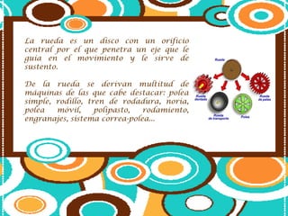 La rueda es un disco con un orificio central por el que penetra un eje que le guía en el movimiento y le sirve de sustento.De la rueda se derivan multitud de máquinas de las que cabe destacar: polea simple, rodillo, tren de rodadura, noria, polea móvil, polipasto, rodamiento, engranajes, sistema correa-polea...