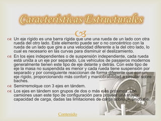  Un eje rígido es una barra rígida que une una rueda de un lado con otra
rueda del otro lado. Este elemento puede ser o no concéntrico con la
rueda de un lado que gire a una velocidad diferente a la del otro lado, lo
cual es necesario en las curvas para disminuir el deslizamiento.
 En los ejes independientes o de suspensión independiente, cada rueda
está unida a un eje por separado. Los vehículos de pasajeros modernos
generalmente tienen este tipo de eje delante y detrás. Con este tipo de
eje la masa no suspendida es menor y cada rueda tiene suspensión por
separado y por consiguiente reaccionan de forma diferente que con un
eje rígido, proporcionando más confort y maniobrabilidad a circular sobre
baches.
 Semirremolque con 3 ejes en tándem.
 Los ejes en tándem son grupos de dos o más ejes próximos. Los
camiones usan este tipo de configuración para proveer una mayor
capacidad de carga, dadas las limitaciones de carga sobre un único eje.
Contenido
 