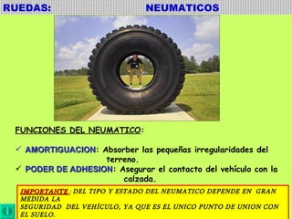 RUEDAS:  NEUMATICOS FUNCIONES DEL NEUMATICO : AMORTIGUACION : Absorber las pequeñas irregularidades del terreno. PODER DE ADHESION : Asegurar el contacto del vehículo con la  calzada.  IMPORTANTE  :  DEL TIPO Y ESTADO DEL NEUMATICO DEPENDE EN  GRAN MEDIDA LA SEGURIDAD  DEL VEHÍCULO, YA QUE ES EL UNICO PUNTO DE UNION CON EL SUELO. 